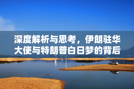 深度解析与思考，伊朗驻华大使与特朗普白日梦的背后