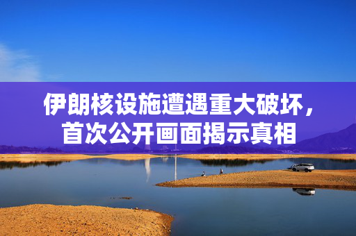 伊朗核设施遭遇重大破坏，首次公开画面揭示真相
