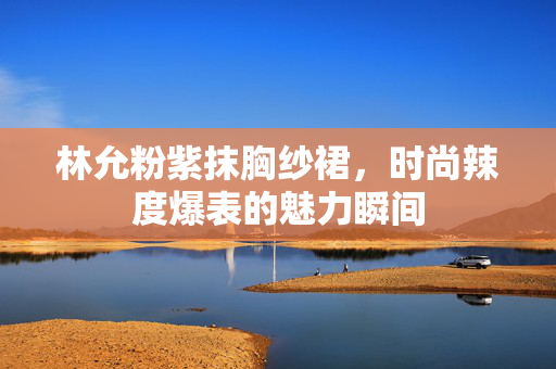 林允粉紫抹胸纱裙，时尚辣度爆表的魅力瞬间