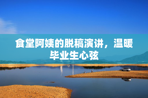 食堂阿姨的脱稿演讲，温暖毕业生心弦