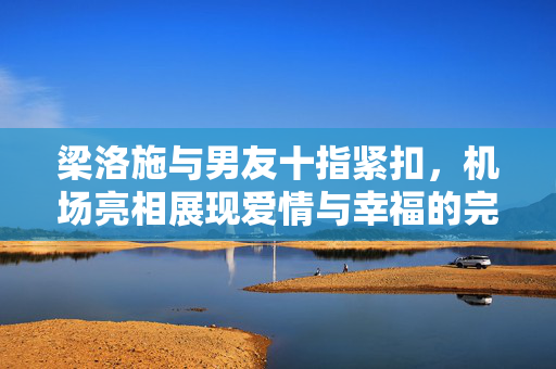 梁洛施与男友十指紧扣，机场亮相展现爱情与幸福的完美诠释