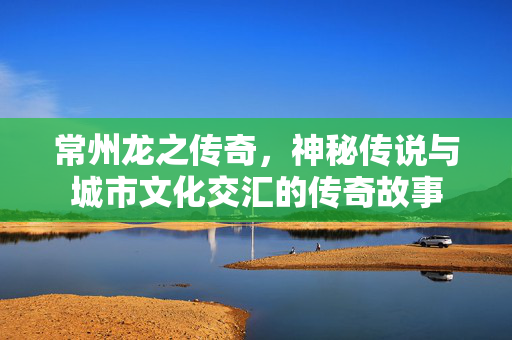 常州龙之传奇，神秘传说与城市文化交汇的传奇故事