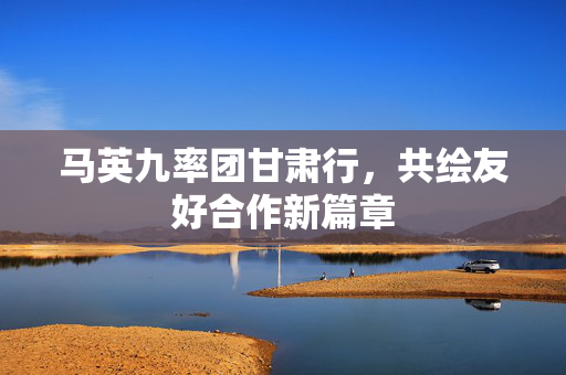 马英九率团甘肃行，共绘友好合作新篇章