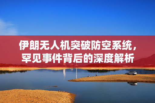 伊朗无人机突破防空系统，罕见事件背后的深度解析