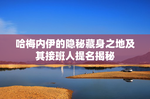 哈梅内伊的隐秘藏身之地及其接班人提名揭秘