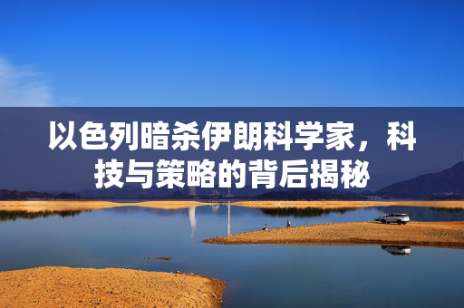 以色列暗杀伊朗科学家，科技与策略的背后揭秘