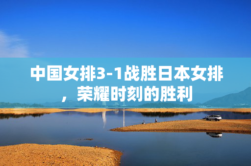 中国女排3-1战胜日本女排，荣耀时刻的胜利