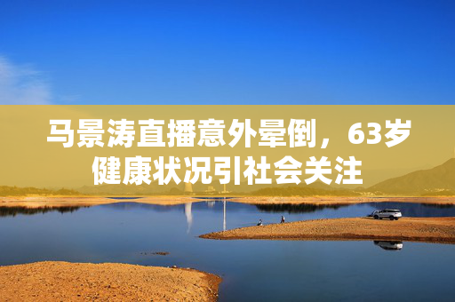 马景涛直播意外晕倒，63岁健康状况引社会关注