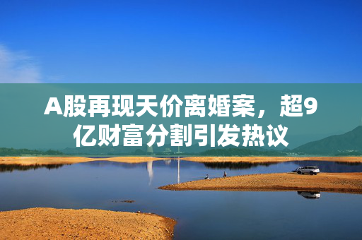 A股再现天价离婚案，超9亿财富分割引发热议
