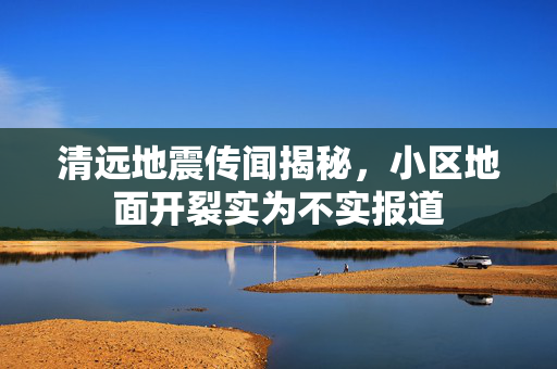 清远地震传闻揭秘，小区地面开裂实为不实报道