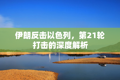 伊朗反击以色列，第21轮打击的深度解析