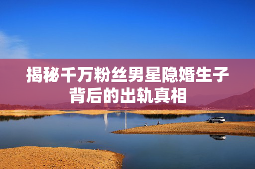 揭秘千万粉丝男星隐婚生子背后的出轨真相