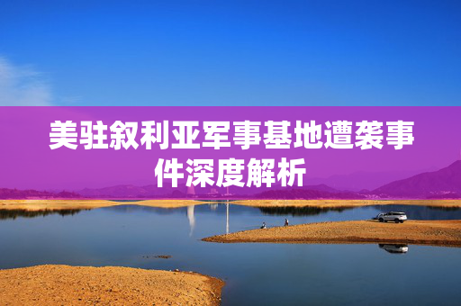 美驻叙利亚军事基地遭袭事件深度解析