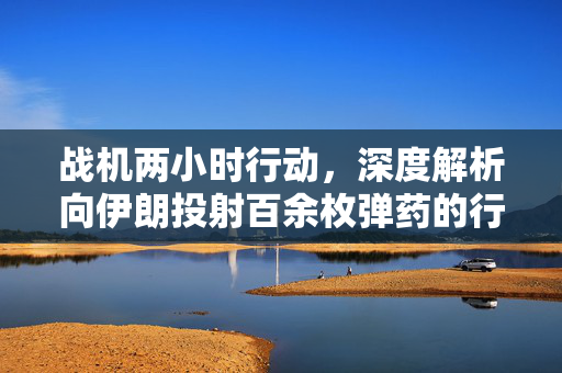 战机两小时行动，深度解析向伊朗投射百余枚弹药的行动