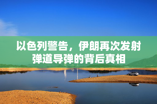 以色列警告，伊朗再次发射弹道导弹的背后真相