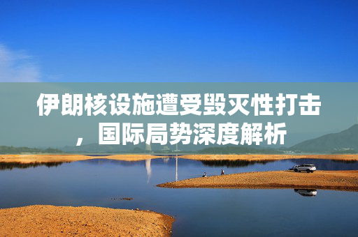 伊朗核设施遭受毁灭性打击，国际局势深度解析