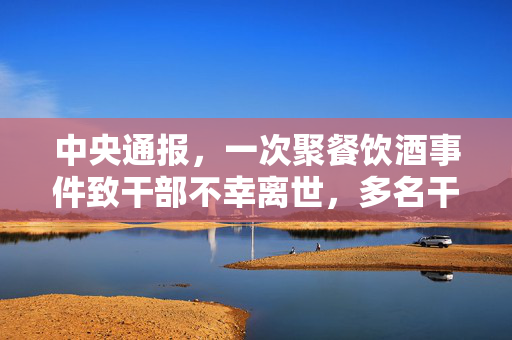中央通报，一次聚餐饮酒事件致干部不幸离世，多名干部涉事责任待查