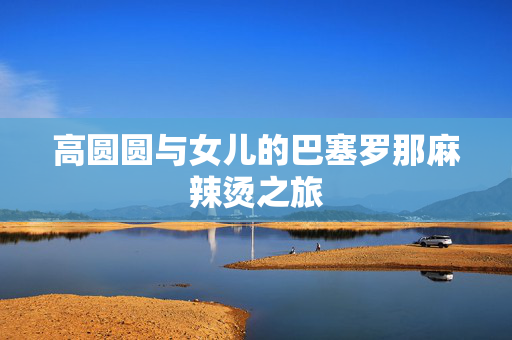 高圆圆与女儿的巴塞罗那麻辣烫之旅