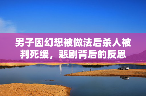 男子因幻想被做法后杀人被判死缓，悲剧背后的反思