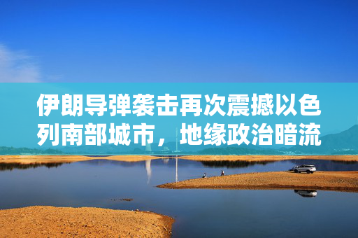 伊朗导弹袭击再次震撼以色列南部城市，地缘政治暗流涌动