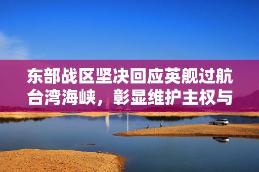 东部战区坚决回应英舰过航台湾海峡，彰显维护主权与和平稳定的坚定立场