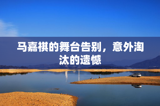 马嘉祺的舞台告别，意外淘汰的遗憾