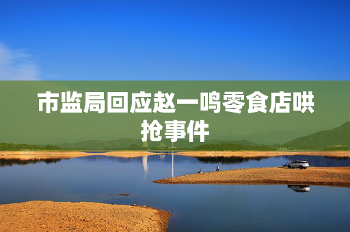 市监局回应赵一鸣零食店哄抢事件