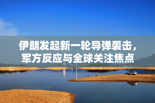 伊朗发起新一轮导弹袭击，军方反应与全球关注焦点