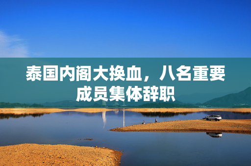 泰国内阁大换血，八名重要成员集体辞职