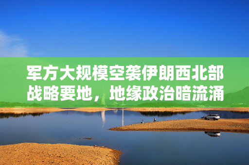 军方大规模空袭伊朗西北部战略要地，地缘政治暗流涌动