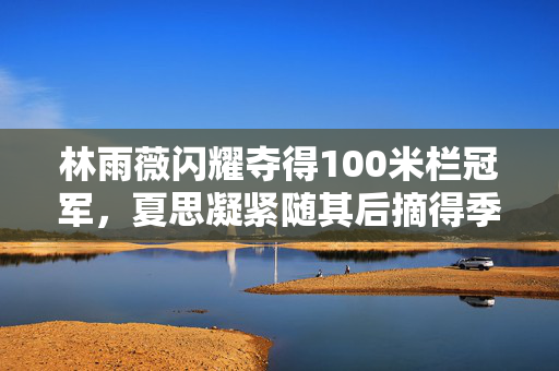 林雨薇闪耀夺得100米栏冠军，夏思凝紧随其后摘得季军荣誉