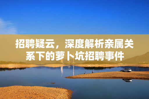 招聘疑云，深度解析亲属关系下的萝卜坑招聘事件