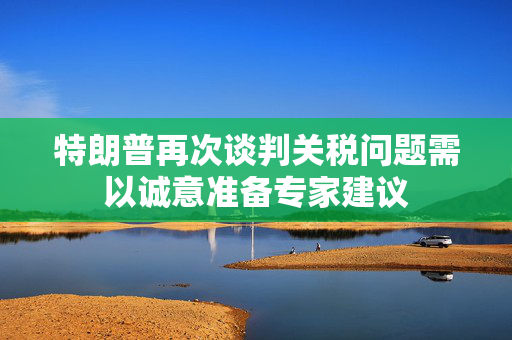 特朗普再次谈判关税问题需以诚意准备专家建议