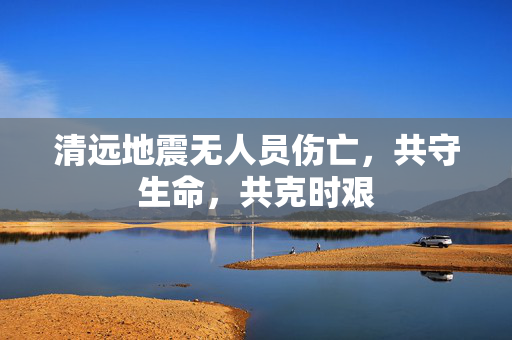 清远地震无人员伤亡，共守生命，共克时艰