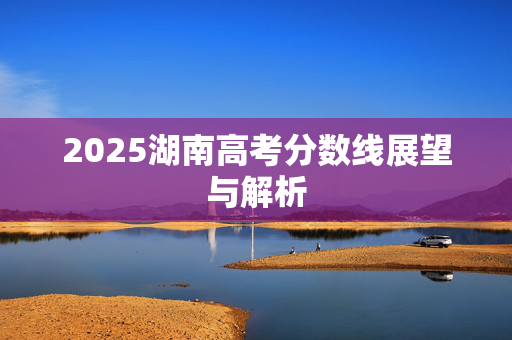 2025湖南高考分数线展望与解析