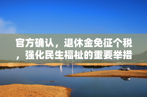 官方确认，退休金免征个税，强化民生福祉的重要举措