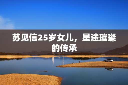 苏见信25岁女儿，星途璀璨的传承