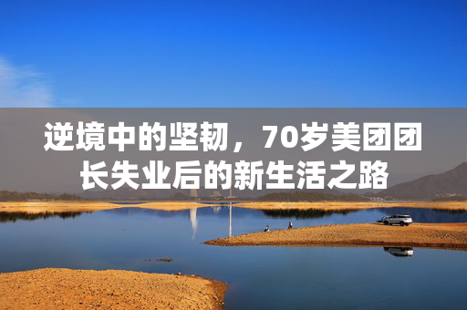 逆境中的坚韧，70岁美团团长失业后的新生活之路
