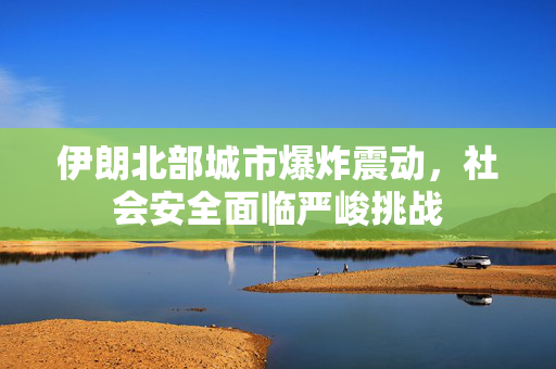 伊朗北部城市爆炸震动，社会安全面临严峻挑战