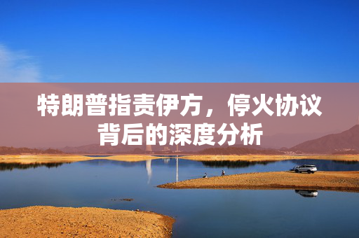 特朗普指责伊方，停火协议背后的深度分析