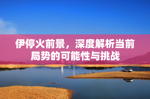 伊停火前景，深度解析当前局势的可能性与挑战