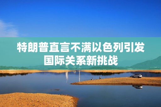 特朗普直言不满以色列引发国际关系新挑战
