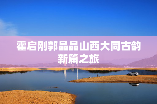 霍启刚郭晶晶山西大同古韵新篇之旅