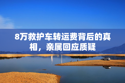 8万救护车转运费背后的真相，亲属回应质疑