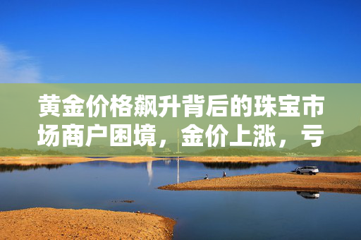 黄金价格飙升背后的珠宝市场商户困境，金价上涨，亏损加剧