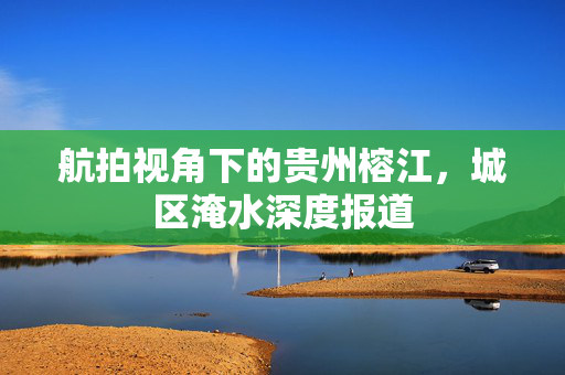 航拍视角下的贵州榕江，城区淹水深度报道