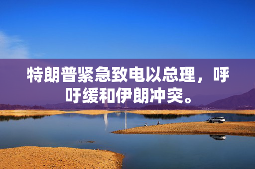 特朗普紧急致电以总理，呼吁缓和伊朗冲突。