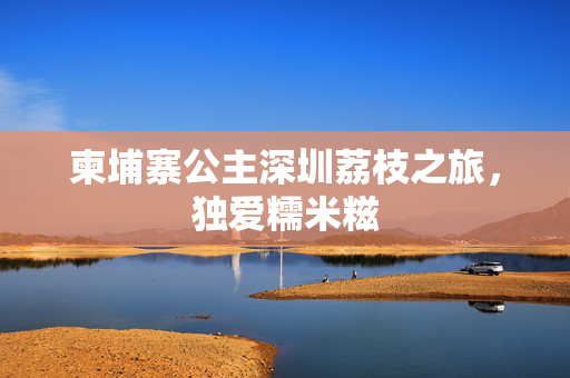 柬埔寨公主深圳荔枝之旅，独爱糯米糍