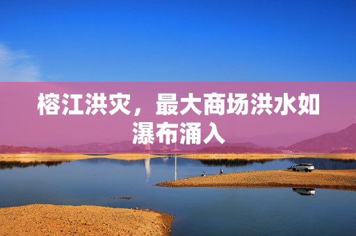 榕江洪灾，最大商场洪水如瀑布涌入
