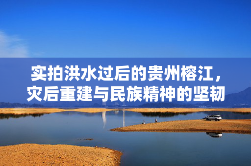 实拍洪水过后的贵州榕江，灾后重建与民族精神的坚韧不拔